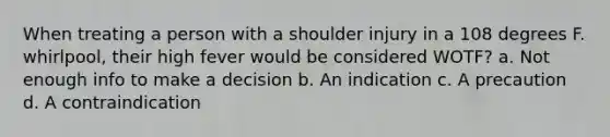 When treating a person with a shoulder injury in a 108 degrees F. whirlpool, their high fever would be considered WOTF? a. Not enough info to make a decision b. An indication c. A precaution d. A contraindication