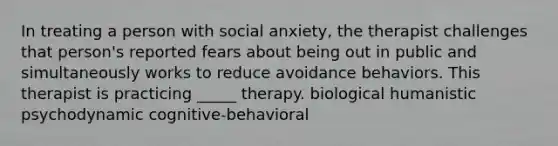 In treating a person with social anxiety, the therapist challenges that person's reported fears about being out in public and simultaneously works to reduce avoidance behaviors. This therapist is practicing _____ therapy. biological humanistic psychodynamic cognitive-behavioral