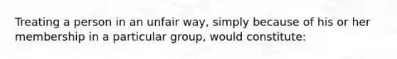 Treating a person in an unfair way, simply because of his or her membership in a particular group, would constitute: