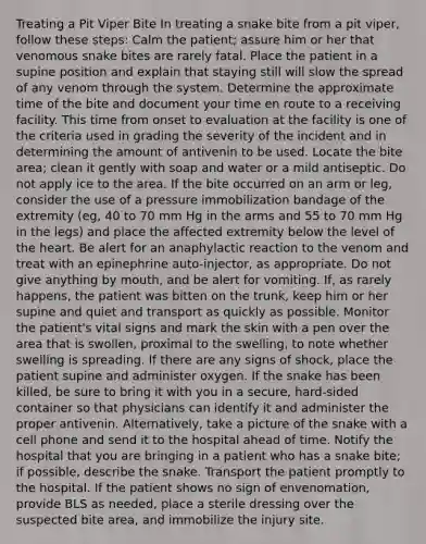 Treating a Pit Viper Bite In treating a snake bite from a pit viper, follow these steps: Calm the patient; assure him or her that venomous snake bites are rarely fatal. Place the patient in a supine position and explain that staying still will slow the spread of any venom through the system. Determine the approximate time of the bite and document your time en route to a receiving facility. This time from onset to evaluation at the facility is one of the criteria used in grading the severity of the incident and in determining the amount of antivenin to be used. Locate the bite area; clean it gently with soap and water or a mild antiseptic. Do not apply ice to the area. If the bite occurred on an arm or leg, consider the use of a pressure immobilization bandage of the extremity (eg, 40 to 70 mm Hg in the arms and 55 to 70 mm Hg in the legs) and place the affected extremity below the level of the heart. Be alert for an anaphylactic reaction to the venom and treat with an epinephrine auto-injector, as appropriate. Do not give anything by mouth, and be alert for vomiting. If, as rarely happens, the patient was bitten on the trunk, keep him or her supine and quiet and transport as quickly as possible. Monitor the patient's vital signs and mark the skin with a pen over the area that is swollen, proximal to the swelling, to note whether swelling is spreading. If there are any signs of shock, place the patient supine and administer oxygen. If the snake has been killed, be sure to bring it with you in a secure, hard-sided container so that physicians can identify it and administer the proper antivenin. Alternatively, take a picture of the snake with a cell phone and send it to the hospital ahead of time. Notify the hospital that you are bringing in a patient who has a snake bite; if possible, describe the snake. Transport the patient promptly to the hospital. If the patient shows no sign of envenomation, provide BLS as needed, place a sterile dressing over the suspected bite area, and immobilize the injury site.