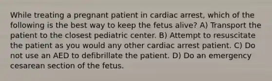 While treating a pregnant patient in cardiac arrest, which of the following is the best way to keep the fetus alive? A) Transport the patient to the closest pediatric center. B) Attempt to resuscitate the patient as you would any other cardiac arrest patient. C) Do not use an AED to defibrillate the patient. D) Do an emergency cesarean section of the fetus.