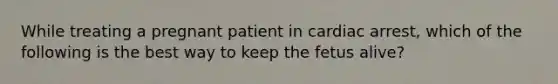 While treating a pregnant patient in cardiac arrest, which of the following is the best way to keep the fetus alive?