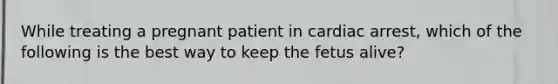 While treating a pregnant patient in cardiac​ arrest, which of the following is the best way to keep the fetus​ alive?