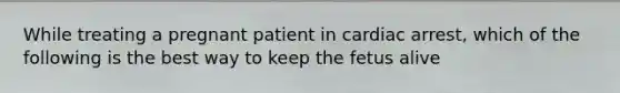 While treating a pregnant patient in cardiac arrest, which of the following is the best way to keep the fetus alive