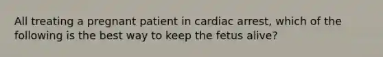 All treating a pregnant patient in cardiac arrest, which of the following is the best way to keep the fetus alive?