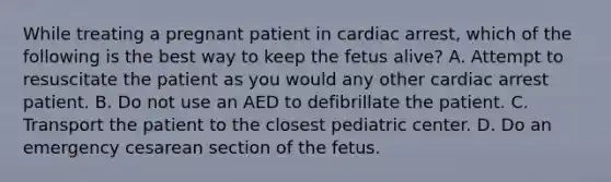 While treating a pregnant patient in cardiac​ arrest, which of the following is the best way to keep the fetus​ alive? A. Attempt to resuscitate the patient as you would any other cardiac arrest patient. B. Do not use an AED to defibrillate the patient. C. Transport the patient to the closest pediatric center. D. Do an emergency cesarean section of the fetus.