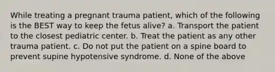 While treating a pregnant trauma patient, which of the following is the BEST way to keep the fetus alive? a. Transport the patient to the closest pediatric center. b. Treat the patient as any other trauma patient. c. Do not put the patient on a spine board to prevent supine hypotensive syndrome. d. None of the above