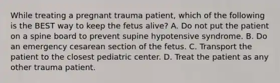 While treating a pregnant trauma​ patient, which of the following is the BEST way to keep the fetus​ alive? A. Do not put the patient on a spine board to prevent supine hypotensive syndrome. B. Do an emergency cesarean section of the fetus. C. Transport the patient to the closest pediatric center. D. Treat the patient as any other trauma patient.