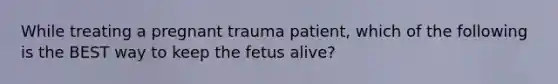 While treating a pregnant trauma patient, which of the following is the BEST way to keep the fetus alive?