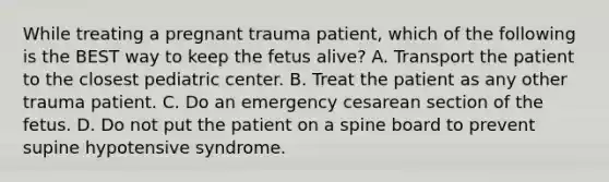 While treating a pregnant trauma​ patient, which of the following is the BEST way to keep the fetus​ alive? A. Transport the patient to the closest pediatric center. B. Treat the patient as any other trauma patient. C. Do an emergency cesarean section of the fetus. D. Do not put the patient on a spine board to prevent supine hypotensive syndrome.