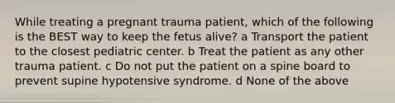 While treating a pregnant trauma patient, which of the following is the BEST way to keep the fetus alive? a Transport the patient to the closest pediatric center. b Treat the patient as any other trauma patient. c Do not put the patient on a spine board to prevent supine hypotensive syndrome. d None of the above