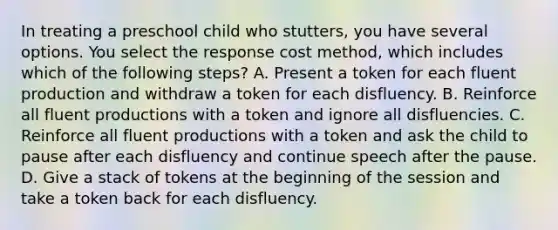 In treating a preschool child who stutters, you have several options. You select the response cost method, which includes which of the following steps? A. Present a token for each fluent production and withdraw a token for each disfluency. B. Reinforce all fluent productions with a token and ignore all disfluencies. C. Reinforce all fluent productions with a token and ask the child to pause after each disfluency and continue speech after the pause. D. Give a stack of tokens at the beginning of the session and take a token back for each disfluency.