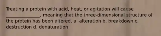 Treating a protein with acid, heat, or agitation will cause _______________, meaning that the three-dimensional structure of the protein has been altered. a. alteration b. breakdown c. destruction d. denaturation