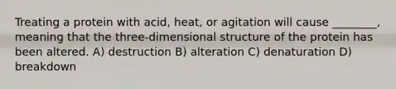 Treating a protein with acid, heat, or agitation will cause ________, meaning that the three-dimensional structure of the protein has been altered. A) destruction B) alteration C) denaturation D) breakdown