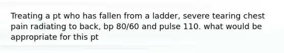 Treating a pt who has fallen from a ladder, severe tearing chest pain radiating to back, bp 80/60 and pulse 110. what would be appropriate for this pt