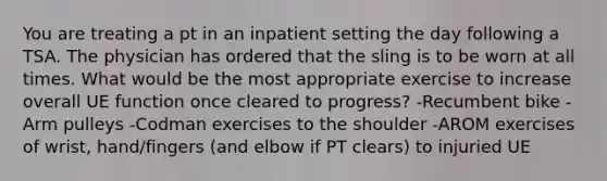 You are treating a pt in an inpatient setting the day following a TSA. The physician has ordered that the sling is to be worn at all times. What would be the most appropriate exercise to increase overall UE function once cleared to progress? -Recumbent bike -Arm pulleys -Codman exercises to the shoulder -AROM exercises of wrist, hand/fingers (and elbow if PT clears) to injuried UE