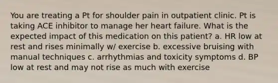 You are treating a Pt for shoulder pain in outpatient clinic. Pt is taking ACE inhibitor to manage her heart failure. What is the expected impact of this medication on this patient? a. HR low at rest and rises minimally w/ exercise b. excessive bruising with manual techniques c. arrhythmias and toxicity symptoms d. BP low at rest and may not rise as much with exercise