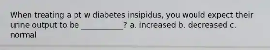 When treating a pt w diabetes insipidus, you would expect their urine output to be ___________? a. increased b. decreased c. normal