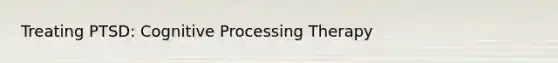 Treating PTSD: Cognitive Processing Therapy