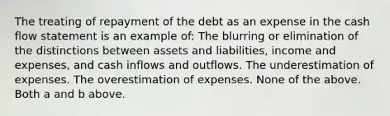 The treating of repayment of the debt as an expense in the cash flow statement is an example of: The blurring or elimination of the distinctions between assets and liabilities, income and expenses, and cash inflows and outflows. The underestimation of expenses. The overestimation of expenses. None of the above. Both a and b above.