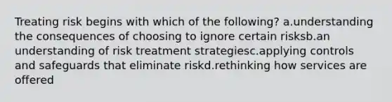 Treating risk begins with which of the following? a.understanding the consequences of choosing to ignore certain risksb.an understanding of risk treatment strategiesc.applying controls and safeguards that eliminate riskd.rethinking how services are offered