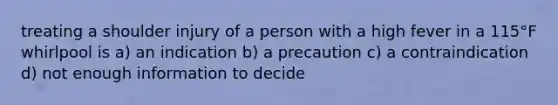 treating a shoulder injury of a person with a high fever in a 115°F whirlpool is a) an indication b) a precaution c) a contraindication d) not enough information to decide