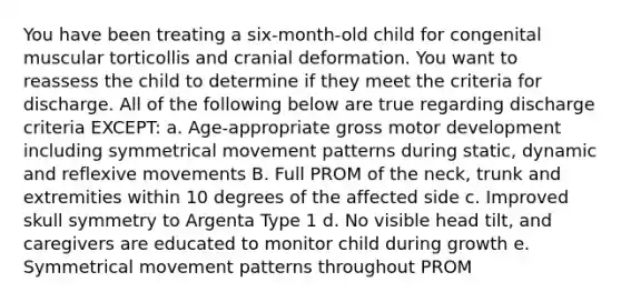 You have been treating a six-month-old child for congenital muscular torticollis and cranial deformation. You want to reassess the child to determine if they meet the criteria for discharge. All of the following below are true regarding discharge criteria EXCEPT: a. Age-appropriate gross motor development including symmetrical movement patterns during static, dynamic and reflexive movements B. Full PROM of the neck, trunk and extremities within 10 degrees of the affected side c. Improved skull symmetry to Argenta Type 1 d. No visible head tilt, and caregivers are educated to monitor child during growth e. Symmetrical movement patterns throughout PROM