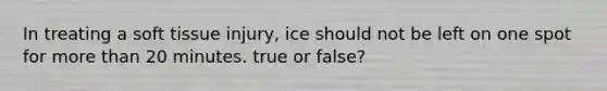 In treating a soft tissue injury, ice should not be left on one spot for more than 20 minutes. true or false?