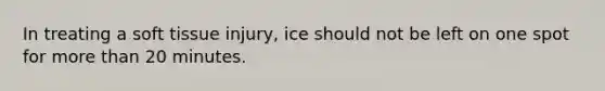 In treating a soft tissue injury, ice should not be left on one spot for more than 20 minutes.