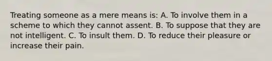 Treating someone as a mere means is: A. To involve them in a scheme to which they cannot assent. B. To suppose that they are not intelligent. C. To insult them. D. To reduce their pleasure or increase their pain.