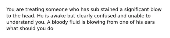 You are treating someone who has sub stained a significant blow to the head. He is awake but clearly confused and unable to understand you. A bloody fluid is blowing from one of his ears what should you do