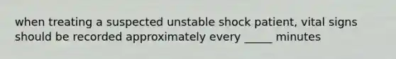 when treating a suspected unstable shock patient, vital signs should be recorded approximately every _____ minutes