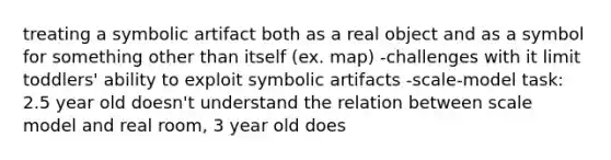 treating a symbolic artifact both as a real object and as a symbol for something other than itself (ex. map) -challenges with it limit toddlers' ability to exploit symbolic artifacts -scale-model task: 2.5 year old doesn't understand the relation between scale model and real room, 3 year old does