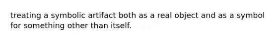 treating a symbolic artifact both as a real object and as a symbol for something other than itself.
