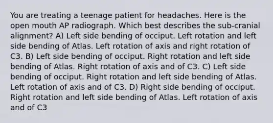 You are treating a teenage patient for headaches. Here is the open mouth AP radiograph. Which best describes the sub-cranial alignment? A) Left side bending of occiput. Left rotation and left side bending of Atlas. Left rotation of axis and right rotation of C3. B) Left side bending of occiput. Right rotation and left side bending of Atlas. Right rotation of axis and of C3. C) Left side bending of occiput. Right rotation and left side bending of Atlas. Left rotation of axis and of C3. D) Right side bending of occiput. Right rotation and left side bending of Atlas. Left rotation of axis and of C3