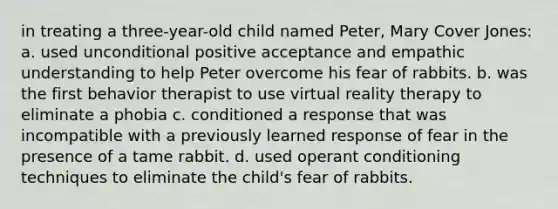 in treating a three-year-old child named Peter, Mary Cover Jones: a. used unconditional positive acceptance and empathic understanding to help Peter overcome his fear of rabbits. b. was the first behavior therapist to use virtual reality therapy to eliminate a phobia c. conditioned a response that was incompatible with a previously learned response of fear in the presence of a tame rabbit. d. used operant conditioning techniques to eliminate the child's fear of rabbits.