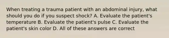 When treating a trauma patient with an abdominal injury, what should you do if you suspect shock? A. Evaluate the patient's temperature B. Evaluate the patient's pulse C. Evaluate the patient's skin color D. All of these answers are correct