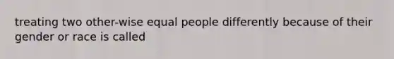 treating two other-wise equal people differently because of their gender or race is called