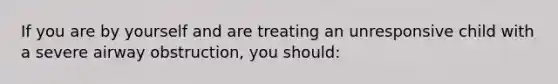 If you are by yourself and are treating an unresponsive child with a severe airway obstruction, you should: