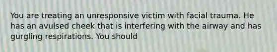 You are treating an unresponsive victim with facial trauma. He has an avulsed cheek that is interfering with the airway and has gurgling respirations. You should