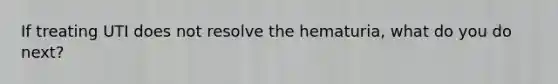 If treating UTI does not resolve the hematuria, what do you do next?