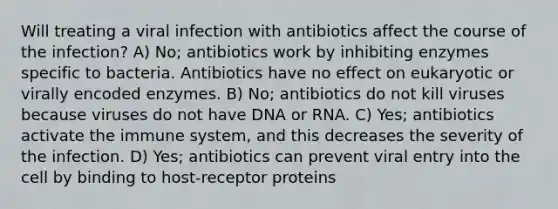 Will treating a viral infection with antibiotics affect the course of the infection? A) No; antibiotics work by inhibiting enzymes specific to bacteria. Antibiotics have no effect on eukaryotic or virally encoded enzymes. B) No; antibiotics do not kill viruses because viruses do not have DNA or RNA. C) Yes; antibiotics activate the immune system, and this decreases the severity of the infection. D) Yes; antibiotics can prevent viral entry into the cell by binding to host-receptor proteins