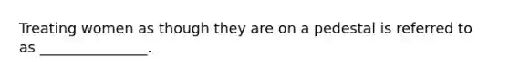 Treating women as though they are on a pedestal is referred to as _______________.