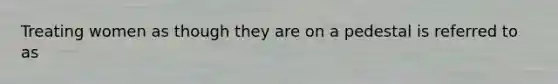 Treating women as though they are on a pedestal is referred to as