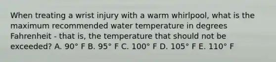 When treating a wrist injury with a warm whirlpool, what is the maximum recommended water temperature in degrees Fahrenheit - that is, the temperature that should not be exceeded? A. 90° F B. 95° F C. 100° F D. 105° F E. 110° F