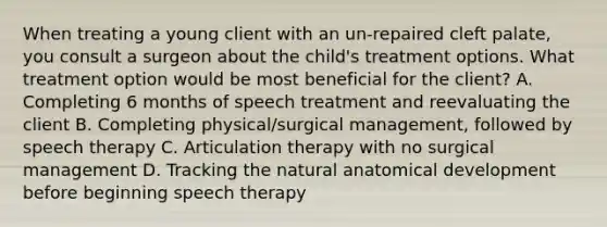 When treating a young client with an un-repaired cleft palate, you consult a surgeon about the child's treatment options. What treatment option would be most beneficial for the client? A. Completing 6 months of speech treatment and reevaluating the client B. Completing physical/surgical management, followed by speech therapy C. Articulation therapy with no surgical management D. Tracking the natural anatomical development before beginning speech therapy