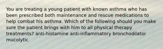 You are treating a young patient with known asthma who has been prescribed both maintenance and rescue medications to help combat his asthma. Which of the following should you make sure the patient brings with him to all physical therapy treatments? anti-histamine anti-inflammatory bronchodilator mucolytic