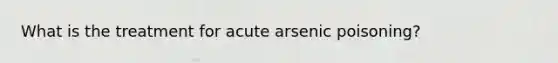 What is the treatment for acute arsenic poisoning?