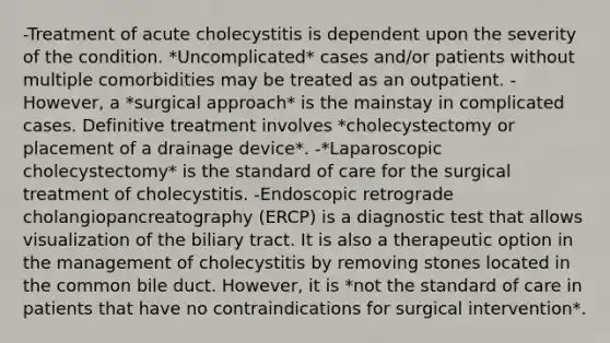 -Treatment of acute cholecystitis is dependent upon the severity of the condition. *Uncomplicated* cases and/or patients without multiple comorbidities may be treated as an outpatient. -However, a *surgical approach* is the mainstay in complicated cases. Definitive treatment involves *cholecystectomy or placement of a drainage device*. -*Laparoscopic cholecystectomy* is the standard of care for the surgical treatment of cholecystitis. -Endoscopic retrograde cholangiopancreatography (ERCP) is a diagnostic test that allows visualization of the biliary tract. It is also a therapeutic option in the management of cholecystitis by removing stones located in the common bile duct. However, it is *not the standard of care in patients that have no contraindications for surgical intervention*.