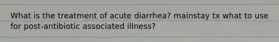 What is the treatment of acute diarrhea? mainstay tx what to use for post-antibiotic associated illness?